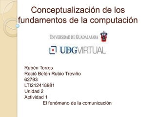 Conceptualización de los
fundamentos de la computación




 Rubén Torres
 Roció Belén Rubio Treviño
 62793
 LTI212418981
 Unidad 2
 Actividad 1
          El fenómeno de la comunicación
 