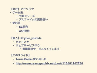 【会社】アピリッツ
• ゲーム系
• 式姫シリーズ
• アルフヘイムの魔物使い
• 受託系
• EC開発
• ASP提供
!
【個人】@cyber_yoshida
• バンドとか
• ウェブサービス作り
• 書籍管理サービスつくってます
!
【このスライド】
• Azusa Colors 使いました
• http://memo.sanographix.net/post/113681262780
 