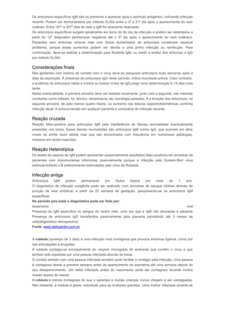 Os anticorpos específicos IgM são os primeiros a aparecer após o estímulo antigênico, indicando infecção 
recente. Podem ser demonstrados por método ELISA entre o 3º e 21º dia após o aparecimento do rash 
cutâneo. Entre 181º e 307º dias do rash a IgM foi raramente detectada. 
Os anticorpos específicos surgem geralmente em torno do 9o dia da infecção e podem ser detectados a 
partir do 12º dia(podem permanecer negativos até o 5º dia após o aparecimento do rash cutâneo). 
Pacientes sem sintomas clínicos mas com títulos aumentados de anticorpos constituem especial 
problema, porque esses aumentos podem ser devido a uma primo infecção ou reinfecção. Para 
confirmação, deve-se realizar a determinação para Rubéola IgM, ou medir a avidez dos anticorpo s IgG 
por método ELISA. 
Considerações finais 
Nas gestantes com história de contato com o vírus deve-se pesquisar anticorpos duas semanas após a 
data da exposição. A presença de anticorpos IgG neste período, indica imunidade prévia. Caso contrário, 
a ausência de anticorpos nesta a mostra ou baixos níveis de IgG,exige nova determinação 5-15 dias mais 
tarde. 
Nesta eventualidade, a primeira amostra deve ser testada novamente, junto com a segunda, nas mesmas 
condições como método, kit, técnico, temperatura, etc (sorologia pareada). A e levação dos anticorpos, na 
segunda amostra, de pelo menos quatro títulos, ou aumento nas leituras espectrofotométricas confirma 
infecção atual. A soroconversão em qualquer paciente é conclusiva de infecção recente. 
Reação cruzada 
Reação falso-positiva para anticorpos IgM pela interferência de fatores reumatóides eventualmente 
presentes nos soros. Esses fatores reumatóides são anticorpos IgM contra IgG, que ocorrem em altos 
níveis na artrite reum atóide mas que são encontrados com frequência em numerosas patologias, 
inclusive em recém-nascidos. 
Reação Heterotípica 
Os testes de captura de IgM podem apresentar ocasionalmente resultados falso-positivos em amostras de 
pacientes com mononucleose infecciosa, possivelmente porque a infecção pelo Epstein-Barr vírus 
estimula linfócito s B anteriormente estimulados pelo vírus da Rubéola. 
Infecção antiga 
Anticorpos IgM podem permanecer em títulos baixos por mais de 1 ano. 
O diagnóstico de infecção congênita pode ser realizado com amostras de sangue obtidas através de 
punção da veia umbilical, a partir da 22 semana de gestação, pesquisando-se os anticorpos IgM 
específicos. 
No período pós-natal o diagnóstico pode ser feito por: 
Isolamento viral 
Presença da IgM específica no sangue do recém nato, uma vez que a IgM não atravessa a placenta 
Presença de anticorpos IgG transferidos passivamente pela placenta persistindo até 3 meses de 
vida(diagnóstico retrospectivo) 
Fonte: www.labhpardini.com.br 
Rubéola 
A rubéola (sarampo de 3 dias) é uma infecção viral contagiosa que provoca sintomas ligeiros, como dor 
nas articulações e erupções. 
A rubéola contagia-se principalmente ao respirar microgotas do ambiente que contêm o vírus e que 
tenham sido expelidas por uma pessoa infectada através da tosse. 
O contato estreito com uma pessoa infectada também pode facilitar o contágio pela infecção. Uma pessoa 
é contagiosa desde a primeira semana antes do aparecimento do exantema até uma semana depois do 
seu desaparecimento. Um bebé infectado antes do nascimento pode ser contagioso durante muitos 
meses depois de nascer. 
A rubéola é menos contagiosa do que o sarampo e muitas crianças nunca chegam a ser contagiadas. 
Não obstante, a rubéola é grave, sobretudo para as mulheres grávidas. Uma mulher infectada durante as 
 