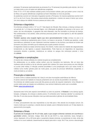 primeiras 16 semanas (particularmente as primeiras 8 ou 10 semanas) de gravidez pode abortar, dar à luz 
um bebé morto ou ter um bebé com deficiências congénitas. 
Entre 10 % e 15 % das mulheres adultas jovens nunca tiveram rubéola, pelo que podem correr o risco de 
ter filhos com graves deficiências congénitas se forem infectadas no início da gravidez. 
As epidemias ocorrem em intervalos irregulares durante a Primavera. As maiores epidemias ocorrem de 6 
em 6 ou de 9 em 9 anos. Nos países desenvolvidos atualmente o número de casos é menor que nunca. 
Um único ataque de rubéola imuniza a pessoa por toda a vida. 
Sintomas e diagnóstico 
Os sintomas começam entre o 14.º e o 21.º dias depois da infecção. Nas crianças, a doença começa com 
um período de 1 a 5 dias de mal-estar ligeiro, com inflamação de gânglios do pescoço e da nuca e, por 
vezes, dor nas articulações. A garganta não está inflamada, mas fica vermelha no princípio da doença. 
Nos adolescentes e nos adultos, estes sintomas precoces podem ser muito ligeiros ou até não aparecer 
em absoluto. 
Também aparece uma erupção ligeira que dura aproximadamente 3 dias: começa na cara e no 
pescoço e estende-se rapidamente para o tronco, os braços e as pernas. À medida que aparece, a pele 
avermelha-se, sobretudo na cara. Aparecem manchas rosadas no céu da boca, que depois se fundem até 
formarem uma placa vermelha que se estende para a parte posterior da boca. 
O diagnóstico baseia-se nestes sintomas típicos. No entanto, muitos casos de rubéola são diagnosticados 
erradamente ou são ligeiros e passam despercebidos. Pode fazer-se um diagnóstico de segurança, 
necessário durante a gravidez, medindo-se os valores no sangue dos anticorpos perante o vírus 
da rubéola. 
Prognóstico e complicações 
A maioria das crianças afetadas de rubéola recupera-se completamente. 
Os adolescentes ou os adultos varões sofrem uma dor transitória nos testículos. Até um terço das 
mulheres sofre de artrite ou de dor articular quando têm rubéola. Em casos raros produz-se uma infecção 
no ouvido (otite média). A infecção cerebral (encefalite) é uma complicação rara e por vezes mortal. A 
rubéola numa mulher grávida pode ser muito grave, ao ponto de provocar deficiências congénitas, a 
morte do bebé ou um aborto. 
Prevenção e tratamento 
A vacina contra a rubéola (sarampo de 3 dias) é uma das imunizações sistemáticas da infância. 
A vacina costuma ser injetada no músculo juntamente com as vacinas da parotidite e do sarampo. 
Os sintomas da rubéola quase nunca são tão graves ao ponto de requerer tratamento. Uma infecção no 
ouvido médio pode ser tratada com antibióticos, mas nenhum tratamento pode curar a encefalite. 
Fonte: www.manualmerck.net 
Rubéola 
Apresenta este nome pelo aspecto avermelhado ou rubro do paciente. A Rubéola é uma doença aguda, 
benigna, contagiosa, de crianças e adultos jovens. É conhecida como "sarampo alemão" ou sarampo de 
três dias. É uma das poucas infecções virais que está associada à gênese de anormalidade fetais. 
Contágio 
É direto, provavelmente das vias respiratórias ou da mãe para o feto através da circulação comum. Do 
mesmo modo que no sarampo, o doente deve ser isolado, pois é infectante durante uns 10 dias depois do 
aparecimento da erupção. 
Sintomas e Sinais 
O período de incubação é de 14 a 21 dias, após o que surgem sintomas variáveis em ocorrência e 
gravidade: cafaléia, mal-estar, mialgia, febre alta de até 38,5°C e, mais raramente, tosse, faringite e 
coriza. Aparecem, 24 ou 48 horas após o surgimento desses sintomas, os exantemas no rosto, atrás das 
orelhas e no couro cabeludo, disseminando-se depois para todo o corpo. No 3º dia, ocorre a descamação 
 