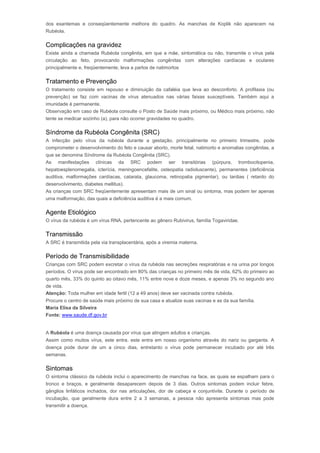 dos exantemas e conseqüentemente melhora do quadro. As manchas de Koplik não aparecem na 
Rubéola. 
Complicações na gravidez 
Existe ainda a chamada Rubéola congênita, em que a mãe, sintomática ou não, transmite o vírus pela 
circulação ao feto, provocando malformações congênitas com alterações cardíacas e oculares 
principalmente e, freqüentemente, leva a partos de natimortos 
Tratamento e Prevenção 
O tratamento consiste em repouso e diminuição da cafaléia que leva ao desconforto. A profilaxia (ou 
prevenção) se faz com vacinas de vírus atenuados nas várias faixas susceptíveis. Também aqui a 
imunidade é permanente. 
Observação em caso de Rubéola consulte o Posto de Saúde mais próximo, ou Médico mais próximo, não 
tente se medicar sozinho (a), para não ocorrer gravidades no quadro. 
Síndrome da Rubéola Congênita (SRC) 
A infecção pelo vírus da rubéola durante a gestação, principalmente no primeiro trimestre, pode 
comprometer o desenvolvimento do feto e causar aborto, morte fetal, natimorto e anomalias congênitas, a 
que se denomina Síndrome da Rubéola Congênita (SRC). 
As manifestações clínicas da SRC podem ser transitórias (púrpura, trombocitopenia, 
hepatoesplenomegalia, icterícia, meningoencefalite, osteopatia radioluscente), permanentes (deficiência 
auditiva, malformações cardíacas, catarata, glaucoma, retinopatia pigmentar), ou tardias ( retardo do 
desenvolvimento, diabetes mellitus). 
As crianças com SRC freqüentemente apresentam mais de um sinal ou sintoma, mas podem ter apenas 
uma malformação, das quais a deficiência auditiva é a mais comum. 
Agente Etiológico 
O vírus da rubéola é um vírus RNA, pertencente ao gênero Rubivirus, família Togaviridae. 
Transmissão 
A SRC é transmitida pela via transplacentária, após a viremia materna. 
Período de Transmisibilidade 
Crianças com SRC podem excretar o vírus da rubéola nas secreções respiratórias e na urina por longos 
períodos. O vírus pode ser encontrado em 80% das crianças no primeiro mês de vida, 62% do primeiro ao 
quarto mês, 33% do quinto ao oitavo mês, 11% entre nove e doze meses, e apenas 3% no segundo ano 
de vida. 
Atenção: Toda mulher em idade fertil (12 a 49 anos) deve ser vacinada contra rubéola. 
Procure o centro de saúde mais próximo de sua casa e atualize suas vacinas e as da sua família. 
Maria Elisa da Silveira 
Fonte: www.saude.df.gov.br 
Rubéola 
A Rubéola é uma doença causada por vírus que atingem adultos e crianças. 
Assim como muitos vírus, este entra, este entra em nosso organismo através do nariz ou garganta. A 
doença pode durar de um a cinco dias, entretanto o vírus pode permanecer incubado por até três 
semanas. 
Sintomas 
O sintoma clássico da rubéola inclui o aparecimento de manchas na face, as quais se espalham para o 
tronco e braços, e geralmente desaparecem depois de 3 dias. Outros sintomas podem incluir febre, 
gânglios linfáticos inchados, dor nas articulações, dor de cabeça e conjuntivite. Durante o período de 
incubação, que geralmente dura entre 2 a 3 semanas, a pessoa não apresenta sintomas mas pode 
transmitir a doença. 
 