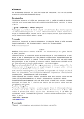 Tratamento 
Não há tratamento específico para casos de rubéola sem complicações, nos quais os pacientes 
recobram-se com descanso e tratamento de apoio. 
Complicações 
Complicações decorrentes da rubéola são relativamente raras. A infecção de rubéola é geralmente 
moderada, sendo que o principal objetivo da imunização contra rubéola é evitar a síndrome da rubéola 
congênita. 
O que é a síndrome da rubéola congênita 
Rubéola pode causar síndrome da rubéola congênita em recém-nascidos. Essa síndrome segue-se a 
uma infecção intrauterina pelo vírus da rubéola e inclui defeitos cardíacos, cerebrais, oftálmicos e da 
audição. A síndrome da rubéola congênita também pode causar parto prematuro, pouco peso no recém-nascido, 
trombocitopenia neonatal, anemia e hepatite. 
Prevenção 
A infecção por rubéola pode ser prevenida por vacinação. A Organização Mundial da Saúde recomenda 
dar a primeira dose entre 12 e 18 meses de idade e a segunda com 36 meses de idade. 
Fonte: www.sempretops.comRubéola 
Rubéola 
A rubéola, sarampo alemão ou sarampo de três dias é uma doença causada por vírus (gênero Rubivirus 
da família Togaviridae). 
É transmitida através do contato direto através de minúsculas gotas de saliva liberadas no ar ao tossir, 
espirrar ou falar, ou através da mãe para o feto através da circulação comum. Apresenta este nome pelo 
aspecto avermelhado ou rubro do paciente. É uma das poucas infecções virais que podem causar 
anormalidade fetais, no caso da gestante ter contato com a doença. O paciente deve ficar isolado durante 
uns 10 dias após o aparecimento da erupção, visto que é uma doença contagiosa. 
O período de incubação é de 14 a 21 dias e logo após começam os sintomas tais como: febre alta, 
cefaléia, mal-estar, dor de garganta, aumento das glândulas perto do pescoço e ouvidos e pintinhas 
vermelhas na pele. A rubéola dura cerca de uma semana. 
Existe a chamada rubéola congênita, ou seja, transmitida da mãe para o feto pela circulação sanguínea, é 
a forma mais grave da doença porque pode provocar malformações congênitas como surdez e problemas 
visuais na criança. Também pode levar a parto de nati-mortos. 
Para a rubéola não tem tratamento. O médico pode apenas aliviar alguns sintomas como a febre e a 
cefaléia com medicamentos específicos. E, também é aconselhado que o paciente faça repouso. 
A rubéola é prevenida com a vacina Tríplice viral sendo eficiente em quase 100% dos casos e deve ser 
administrada em crianças aos 15 meses de vida. Mulheres que não tiveram a doença devem ser 
vacinadas antes de engravidar. 
Referências Bibliográficas 
Penna, G. O., et al Doenças infecciosas e parasitárias: aspectos clínicos, de vigilância epidemiológica e 
de controle - Guia de bolso - Brasília : Ministério da Saúde: Fundação nacional da Saúde, 1999. 
Hashmey R, Shandera W.X. Infectious Diseases: Viral & Rickettsial.In:Tierney Jr. LM, McPhee SJ, 
Papadakis MA, editors. Current Medical Diagnosis and Treatment. 36th ed. Stamford: Appleton & Lange; 
1997. p. 1218-1219. 
Cássia Nunes e Ivana Silva 
Fonte: www.fiocruz.br 
Transmissão 
A Rubéola é transmitida pelo ar, quando a pessoa doente tosse, espirra e fala. 
 