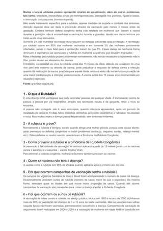 Muitas crianças afetadas podem apresentar retardo de crescimento, além de outros problemas, 
tais como: encefalite, microcefalia, sinais de meningomielocele, alterações nos pulmões, fígado e ossos, 
e diminuição das plaquetas (trombocitopenia). 
Não existe tratamento específico para a rubéola, apenas medidas de suporte e combate dos sintomas. 
Atenção especial deve ser dada à prevenção através da vacinação pelo menos 3 meses antes da 
gestação. Embora nenhum defeito congênito tenha sido relatado em mulheres que fizeram a vacina 
durante a gestação, não é aconselhável a vacinação durante a gravidez, devido aos riscos teóricos por 
tratar-se de vírus atenuados. 
Somente 2% das mulheres vacinadas não produzem as defesas suficientes após a infecção. A reinfecção 
por rubéola ocorre em 80% das mulheres vacinadas e em somente 3% das mulheres previamente 
infectadas, sendo o risco fetal para a reinfecção menor do que 5%. Esses dados de nenhuma forma 
diminuem a importância da vacina para a rubéola em mulheres suscetíveis que desejam engravidar. 
Mães infectadas pela rubéola podem amamentar normalmente, não sendo necessário o isolamento mãe e 
filho, porém devem ser afastados dos demais. 
Entretanto, a exposição ao vírus da rubéola antes dos 15 meses de idade, através da passagem do vírus 
vivo pelo leite materno ou através da vacina, pode prejudicar a resposta de defesa contra a infecção 
quando da realização da vacina proposta para aquela idade, embora ainda não se tenha comprovação de 
uma maior predisposição à infecção posteriormente. A vacina antes dos 15 meses só é recomendada em 
situações especiais. 
Fonte: gravidez-segura.orgRubéola 
1 - O que é Rubéola? 
É uma doença viral, contagiosa que pode acometer pessoas de qualquer idade. A transmissão ocorre de 
pessoa a pessoa por via respiratória, através das secreções nasais e da garganta, onde o vírus se 
encontra. 
A pessoa não protegida, isto é, sem anticorpos, quando infectada apresentará, após um período de 
incubação de cerca de 15 dias, febre, manchas vermelhas pelo corpo (exantema) e “gânglios” no pescoço 
e nuca. Mas muitas vezes a doença passa despercebida, sem sintomas evidentes. 
2 - A rubéola é grave? 
Normalmente a rubéola é benigna, exceto quando atinge uma mulher grávida, porque pode causar aborto, 
parto prematuro ou defeitos congênitos no bebê (problemas cardíacos, cegueira, surdez, retardo mental, 
etc.). Estes defeitos no recém nascido caracterizam a Síndrome da Rubéola Congênita. 
3 - Como prevenir a rubéola e a Síndrome da Rubéola Congênita? 
A prevenção é feita através da vacinação. A vacina é aplicada a partir de 12 meses (junto com as vacinas 
contra o sarampo e a caxumba – vacina Tríplice Viral). 
Para eliminar a rubéola congênita, mulheres e homens também precisam se vacinar. 
4 - Quem se vacinou não terá a doença? 
A vacina contra a rubéola tem 95% de eficácia quando aplicada após o primeiro ano de vida. 
5 - Por que ocorrem campanhas de vacinação contra a rubéola? 
Os serviços de Vigilância Sanitária de todo o Brasil ficam acompanhando o número de casos da doença. 
Ocasionalmente detectam surtos de rubéola (número de casos maior do que o esperado). Da mesma 
forma, detectam quais as idades em que houve maior proporção de casos. Quando isto ocorre, 
campanhas de vacinação são planejadas para conter a doença e evitar a Rubéola Congênita. 
6 - Por que ocorrem os surtos de rubéola? 
A vacinação de rotina contra a rubéola, no serviço público, iniciou em 1992 e no ano de 2000 já tínhamos 
mais de 95% da população de crianças de 1 a 10 anos de idade vacinadas. Mas as pessoas mais velhas 
naquela época não foram vacinadas, permanecendo suscetíveis à doença. Campanhas de vacinação de 
seguimento foram realizadas em 2000 e 2004 e a vacinação de mulheres em idade fértil foi concluída em 
 