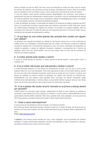todos os Estados do país em 2002. Com isso, houve uma redução do número de casos, mas em função 
do acúmulo de indivíduos não vacinados ao longo do tempo, principalmente homens, ainda há condições 
para a circulação do vírus da rubéola no país, o que contribui para a ocorrência de surtos de rubéola. 
O vírus da rubéola circula quando encontra pessoas desprotegidas, sem anticorpos. Isso propicia o 
aparecimento de casos em adolescentes e adultos jovens, e aumenta o risco do acometimento da doença 
em mulheres grávidas. Para impedir surtos é necessária a adoção de estratégias para reduzir a circulação 
do vírus da rubéola e eliminar a Síndrome da Rubéola Congênita. 
A meta do Ministério da Saúde é a eliminação da rubéola e da síndrome da rubéola congênita até 2010. 
Este é um compromisso do Brasil e demais países das Américas, assumido em 2003. Para tanto, devem 
ser implementadas estratégias de vigilância da rubéola e da síndrome da rubéola congênita, além de 
vacinação como rotina aos 12 meses de idade com uma segunda dose entre 4 e 6 anos de idade, mais as 
campanhas de vacinação de adolescentes e adultos. 
7 - O que fazer se uma mulher grávida não vacinada tiver contato com alguém 
com rubéola? 
As gestantes com suspeita de infecção por rubéola ou que tiveram contato com um caso confirmado de 
rubéola devem ser investigadas e acompanhadas pelo seu médico, que informará a equipe de vigilância 
municipal e estadual até o encerramento adequado do caso. Se houver confirmação de diagnóstico de 
rubéola na gestante, a equipe de vigilância municipal e estadual a acompanhará até o término da 
gestação, assim como seu recém-nascido, uma vez que nestes casos, há risco real de ocorrência da 
síndrome da rubéola congênita. 
8 - A mulher grávida pode receber a vacina? 
A vacina é contra-indicada em grávidas. A mulher grávida só deverá receber a vacina após o parto, a 
qualquer hora. 
9 - E se a mulher não souber que está grávida e receber a vacina? 
A contra-indicação baseia-se no risco teórico de acometimento do bebê, uma vez que a vacina contra 
rubéola é feita com vírus vivos atenuados. Para maior segurança da mãe e de seu bebê, todas as vacinas 
de vírus vivos são contra-indicadas na gravidez, assim como as vacinas de vivos “mortos” ou inativos, que 
devem ser evitadas no primeiro trimestre de gestação. No entanto, são inúmeras as mulheres que, 
acidentalmente (por não saberem estar grávidas) foram vacinadas nas últimas campanhas. Estas 
mulheres foram acompanhadas e nenhuma delas ou seus bebês sofreram qualquer dano por isso. Desta 
forma, não há motivo para pânico e não se deve pensar em interromper a gravidez. 
10 - E se a pessoa não souber se já foi vacinada ou se já teve a doença deverá 
ser vacinada? 
TODOS devem ser vacinados nesta situação, independente de idade ou sexo. Mesmos as pessoas já 
vacinadas ou que referem já ter tido a doença, ao receberem a vacina contra a rubéola NÃO têm risco de 
apresentarem maiores efeitos colaterais. Além disso, poderão estar mais protegidas, uma vez que cerca 
de 5% das pessoas vacinadas anteriormente podem não ter desenvolvido anticorpos. 
11 - Onde a vacina está disponível? 
A vacina pode ser encontrada em clínicas privadas e nos Postos de Saúde. 
Nos Postos de Saúde está disponível para indivíduos a partir de 12 meses de idade, até 39 anos para os 
homens e 49 anos para mulheres. Na rede privada está disponível para qualquer idade, independente do 
sexo. 
Fonte: www.vacinacao.com.br 
Rubéola 
A rubéola é uma doença aguda causada por vírus, muito contagioso, que se transmite com extrema 
facilidade. A pessoa doente pode apresentar manchas avermelhadas na pele, começando no pescoço, 
que depois se alastra para o tronco, pernas e braços. 
 