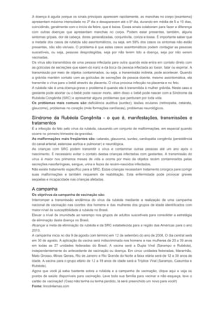 A doença é aguda porque os sinais principais aparecem rapidamente, as manchas no corpo (exantema) 
apresentam máxima intensidade no 2º dia e desaparecem até o 6º dia, durando em média de 5 a 10 dias, 
coincidindo, geralmente com o início da febre, que é baixa. Esses sinais colaboram para fazer a diferença 
com outras doenças que apresentam manchas no corpo. Podem estar presentes, também, alguns 
sintomas gripais, dor de cabeça, dores generalizadas, conjuntivite, coriza e tosse. É importante saber que 
a metade dos casos de rubéola são assintomáticos, ou seja, em 59% dos casos os sintomas não estão 
presentes, não são visíveis. O problema é que estes casos assintomáticos podem contagiar as pessoas 
suscetíveis, ou seja, pessoas desprotegidas, seja por não terem tido a doença, seja por não serem 
vacinadas. 
Os vírus são transmitidos de uma pessoa infectada para outra quando esta entra em contato direto com 
as gotículas de secreções que saem do nariz e da boca da pessoa infectada ao tossir, falar ou espirrar. A 
transmissão por meio de objetos contaminados, ou seja, a transmissão indireta, pode acontecer. Quando 
a grávida mantém contato com as gotículas de secreções de pessoa doente, mesmo assintomática, ela 
transmite o vírus para o bebê através da placenta. O vírus provoca infecção na placenta e no feto. 
A rubéola não é uma doença grave o problema é quando ela é transmitida à mulher grávida. Neste caso a 
gestante pode abortar ou o bebê pode nascer morto, além disso o bebê pode nascer com a Síndrome da 
Rubéola Congênita (SRC) e apresentar alguns problemas que perduram por toda vida. 
Os problemas mais comuns são: deficiência auditiva (surdez), lesões oculares (retinopatia, catarata, 
glaucoma), problemas no coração (más formações cardíacas), problemas neurológicos. 
Síndrome da Rubéola Congênita - o que é, manifestações, transmissões e 
tratamentos 
É a infecção do feto pelo vírus da rubéola, causando um conjunto de malformações, em especial quando 
ocorre no primeiro trimestre da gravidez. 
As malformações mais freqüentes são: catarata, glaucoma, surdez, cardiopatia congênita (persistência 
do canal arterial, estenose aortica e pulmonar) e neurológica. 
As crianças com SRC podem transmitir o vírus e contaminar outras pessoas até um ano após o 
nascimento. É necessário evitar o contato destas crianças infectadas com gestantes. A transmissão do 
vírus é maior nos primeiros meses de vida e ocorre por meio de objetos recém contaminados pelas 
secreções nasofaríngeas, sangue, urina e fezes de recém-nascidos infectados. 
Não existe tratamento específico para a SRC. Estas crianças necessitam tratamento cirúrgico para corrigir 
suas malformações e também requerem de reabilitação. Esta enfermidade pode provocar graves 
seqüelas e incapacidade nas crianças afetadas. 
A campanha 
Os objetivos da campanha de vacinação são: 
Interromper a transmissão endêmica do vírus da rubéola mediante a realização de uma campanha 
nacional de vacinação nas coortes dos homens e das mulheres dos grupos de idade identificados com 
maior nível de susceptibilidade à rubéola no Brasil. 
Elevar o nível de imunidade ao sarampo nos grupos de adultos suscetíveis para consolidar a estratégia 
de eliminação desta doença no Brasil. 
Alcançar a meta de eliminação da rubéola e da SRC estabelecida para a região das Américas para o ano 
2010. 
A campanha inicia no dia 9 de agosto com término em 12 de setembro do ano de 2008. O dia central será 
em 30 de agosto. A aplicação da vacina será indiscriminada nos homens e nas mulheres de 20 a 39 anos 
em todas as 27 unidades federadas do Brasil. A vacina será a Dupla Viral (Sarampo e Rubéola), 
independentemente do antecedente de vacinação ou doença. Em cinco unidades federadas, Maranhão, 
Mato Grosso, Minas Gerais, Rio de Janeiro e Rio Grande do Norte a faixa etária será de 12 a 39 anos de 
idade. A vacina para o grupo etário de 12 a 19 anos de idade será a Tríplice Viral (Sarampo, Caxumba e 
Rubéola). 
Agora que você já sabe bastante sobre a rubéola e a campanha de vacinação, clique aqui e veja os 
postos de saúde disponíveis para vacinação. Leve toda sua família para vacinar e não esqueça, leve o 
cartão de vacinação! (Caso não tenha ou tenha perdido, lá será preenchido um novo para você!) 
Fonte: lincolnlamas.com 
 