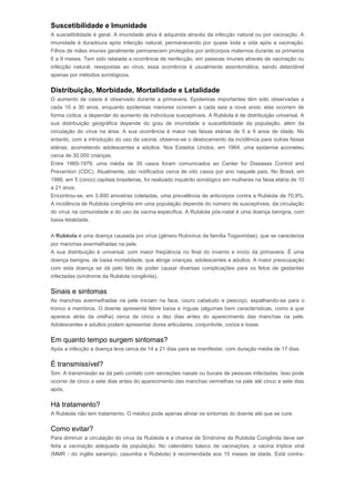 Suscetibilidade e Imunidade 
A suscetibilidade é geral. A imunidade ativa é adquirida através da infecção natural ou por vacinação. A 
imunidade é duradoura após infecção natural, permanecendo por quase toda a vida após a vacinação. 
Filhos de mães imunes geralmente permanecem protegidos por anticorpos maternos durante os primeiros 
6 a 9 meses. Tem sido relatada a ocorrência de reinfecção, em pessoas imunes através de vacinação ou 
infecção natural, reexpostas ao vírus; essa ocorrência é usualmente assintomática, sendo detectável 
apenas por métodos sorológicos. 
Distribuição, Morbidade, Mortalidade e Letalidade 
O aumento de casos é observado durante a primavera. Epidemias importantes têm sido observadas a 
cada 10 a 30 anos, enquanto epidemias menores ocorrem a cada seis a nove anos; elas ocorrem de 
forma cíclica, a depender do aumento de indivíduos susceptíveis. A Rubéola é de distribuição universal. A 
sua distribuição geográfica depende do grau de imunidade e suscetibilidade da população, além da 
circulação do vírus na área. A sua ocorrência é maior nas faixas etárias de 5 a 9 anos de idade. No 
entanto, com a introdução do uso da vacina, observa-se o deslocamento da incidência para outras faixas 
etárias, acometendo adolescentes e adultos. Nos Estados Unidos, em 1964, uma epidemia acometeu 
cerca de 30.000 crianças. 
Entre 1969-1979, uma média de 39 casos foram comunicados ao Center for Diseases Control and 
Prevention (CDC). Atualmente, são notificados cerca de oito casos por ano naquele país. No Brasil, em 
1986, em 5 (cinco) capitais brasileiras, foi realizado inquérito sorológico em mulheres na faixa etária de 10 
a 21 anos. 
Encontrou-se, em 5.600 amostras coletadas, uma prevalência de anticorpos contra a Rubéola de 70,9%. 
A incidência de Rubéola congênita em uma população depende do número de susceptíveis, da circulação 
do vírus na comunidade e do uso da vacina específica. A Rubéola pós-natal é uma doença benigna, com 
baixa letalidade. 
A Rubéola é uma doença causada por vírus (gênero Rubivirus da família Togaviridae), que se caracteriza 
por manchas avermelhadas na pele. 
A sua distribuição é universal, com maior freqüência no final do inverno e início da primavera. É uma 
doença benigna, de baixa mortalidade, que atinge crianças, adolescentes e adultos. A maior preocupação 
com esta doença se dá pelo fato de poder causar diversas complicações para os fetos de gestantes 
infectadas (síndrome da Rubéola congênita). 
Sinais e sintomas 
As manchas avermelhadas na pele iniciam na face, couro cabeludo e pescoço, espalhando-se para o 
tronco e membros. O doente apresenta febre baixa e ínguas (algumas bem características, como a que 
aparece atrás da orelha) cerca de cinco a dez dias antes do aparecimento das manchas na pele. 
Adolescentes e adultos podem apresentar dores articulares, conjuntivite, coriza e tosse. 
Em quanto tempo surgem sintomas? 
Após a infecção a doença leva cerca de 14 a 21 dias para se manifestar, com duração média de 17 dias. 
É transmissível? 
Sim. A transmissão se dá pelo contato com secreções nasais ou bucais de pessoas infectadas. Isso pode 
ocorrer de cinco a sete dias antes do aparecimento das manchas vermelhas na pele até cinco a sete dias 
após. 
Há tratamento? 
A Rubéola não tem tratamento. O médico pode apenas aliviar os sintomas do doente até que se cure. 
Como evitar? 
Para diminuir a circulação do vírus da Rubéola e a chance de Síndrome da Rubéola Congênita deve ser 
feita a vacinação adequada da população. No calendário básico de vacinações, a vacina tríplice viral 
(MMR - do inglês sarampo, caxumba e Rubéola) é recomendada aos 15 meses de idade. Está contra- 
 