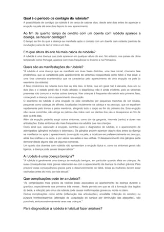 Qual é o período de contágio da rubéola? 
A possibilidade de contágio da rubéola é de cerca de catorze dias, desde sete dias antes de aparecer a 
erupção na pele até sete dias depois do seu aparecimento. 
Ao fim de quanto tempo de contato com um doente com rubéola aparece a 
doença, se houver contágio? 
O tempo ao fim do qual a doença se manifesta após o contato com um doente com rubéola (período de 
incubação) varia de dez a vinte e um dias. 
Em que altura do ano há mais casos de rubéola? 
A rubéola é uma doença que pode aparecer em qualquer altura do ano. No entanto, nos países de clima 
temperado como Portugal, aparece com mais frequência no Inverno e na Primavera. 
Quais são as manifestações da rubéola? 
"A rubéola é uma doença que se manifesta em duas fases distintas, uma fase inicial, chamada fase 
prodrómica, que se caracteriza pelo aparecimento de sintomas inespecíficos como febre e mal estar, e 
uma fase chamada exantemática que se caracteriza pelo aparecimento de uma erupção na pele (o 
exantema da rubéola). 
A fase prodrómica da rubéola dura dois ou três dias. A febre, que em geral não é elevada, dura um ou 
dois dias e o estado geral não é muito afetado; o diagnóstico não é ainda evidente, pois os sintomas 
presentes são comuns a muitas outras doenças. Nas crianças é frequente não existir esta primeira fase, 
começando a doença com o aparecimento da erupção. 
O exantema da rubéola é uma erupção na pele constituída por pequenas manchas de cor rosada, 
pequenas como cabeças de alfinete, localizadas inicialmente na cabeça e no pescoço, que se espalham 
rapidamente pelo tronco e pelos membros, atingindo todo o corpo ao fim do primeiro dia. Esta erupção 
não causa comichão, não atinge as palmas das mãos nem as plantas dos pés e desaparece ao fim de 
dois ou três dias. 
Além da erupção poderão surgir outros sintomas, como dor de garganta, rinorreia (ranho) e dores nas 
articulações. Estes sintomas são mais frequentes nos adultos que nas crianças. 
Outro sinal que, associado à erupção, contribui para o diagnóstico de rubéola, é o aparecimento de 
adenopatias (gânglios inchados e dolorosos). Os gânglios podem aparecer alguns dias antes da doença 
se manifestar ou após o aparecimento da erupção na pele, e localizam-se preferencialmente no pescoço, 
atrás das orelhas e na nuca, e por vezes nas axilas e nas virilhas. O desaparecimento dos gânglios pode 
demorar desde alguns dias até algumas semanas. 
Um quarto dos doentes com rubéola não apresentam a erupção típica e, como os sintomas gerais são 
ligeiros, a doença pode passar despercebida." 
A rubéola é uma doença benigna? 
"A rubéola é geralmente uma doença de evolução benigna, em particular quando afeta as crianças. As 
suas consequências mais graves relacionam-se com o aparecimento da doença na mulher grávida. Para 
prevenir estas consequências graves para o desenvolvimento do bébé, todas as mulheres devem estar 
vacinadas antes do início da vida sexual." 
Que complicações pode ter a rubéola? 
"As complicações mais graves da rubéola estão associadas ao aparecimento da doença durante a 
gravidez, especialmente nos primeiros três meses . Neste período em que se dá a formação dos órgãos 
do bebé, a infecção pelo vírus da rubéola pode causar malformações graves ou morte no útero. 
Outras complicações como artrite (inflamação das articulações), encefalite (infecção do cérebro) ou 
púrpura trombocitopénica (alteração da coagulação do sangue por diminuição das plaquetas), são 
possíveis, embora extremamente raras nas crianças." 
Para diagnosticar a rubéola é habitual fazer análises? 
 