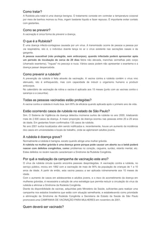 Como tratar? 
A Rubéola pós-natal é uma doença benigna. O tratamento consiste em controlar a temperatura corporal 
por meio de banhos mornos ou frios, ingerir bastante líquido e fazer repouso. É importante evitar contato 
com gestantes. 
Como se prevenir? 
A vacinação é única forma de prevenir a doença. 
O que é a Rubéola? 
É uma doença infecto-contagiosa causada por um vírus. A transmissão ocorre de pessoa a pessoa por 
via respiratória, isto é, o indivíduo doente lança no ar o vírus existente nas secreções nasais e da 
garganta. 
A pessoa suscetível (não protegida, sem anticorpos), quando infectada poderá apresentar após 
um período de incubação de cerca de 20 dias: febre não elevada, manchas vermelhas pelo corpo 
(chamado exantema), "ínguas" no pescoço e nuca. Vários casos podem não apresentar o exantema e a 
doença passar despercebida. 
Como prevenir a rubéola? 
A prevenção da rubéola é feita através da vacinação. A vacina contra a rubéola contém o vírus vivo 
atenuado, isto é enfraquecido, mas com capacidade de induzir o organismo humano a produzir 
anticorpos. 
No calendário de vacinação de rotina a vacina é aplicada aos 15 meses (junto com as vacinas contra o 
sarampo e a caxumba). 
Todas as pessoas vacinadas estão protegidas? 
A vacina contra a rubéola é muito boa, tem 95% de eficácia quando aplicada após o primeiro ano de vida. 
Estão ocorrendo casos de rubéola no estado de São Paulo? 
Sim. O Sistema de Vigilância da doença detectou inúmeros surtos de rubéola no ano 2000, totalizando 
mais de 2.500 casos da doença. A maior proporção da doença ocorreu nas pessoas entre 20 a 29 anos 
de idade. Em gestantes foram confirmados 135 casos de rubéola. 
No ano 2001 surtos localizados vêm sendo notificados e, recentemente, houve um aumento da incidência 
dos casos em universidades e locais de trabalho, onde se aglomeram adultos jovens. 
A rubéola é doença grave? 
Normalmente a rubéola é benigna, exceto quando atinge uma mulher grávida. 
A rubéola na mulher grávida é uma doença grave porque pode causar um aborto ou o bebê poderá 
nascer com defeitos congênitos, como: problemas no coração, cegueira, surdez, retardo mental, etc. 
Estes defeitos no recém nascido caracterizam a Síndrome da Rubéola Congênita. 
Por quê a realização da campanha de vacinação este ano? 
O vírus da rubéola circula quando encontra pessoas desprotegidas. A vacinação contra a rubéola, no 
serviço público, iniciou em 1992 com a vacinação de mais de 95% da população de crianças de 1 a 10 
anos de idade. A partir de então, esta vacina passou a ser aplicada rotineiramente aos 15 meses de 
idade. 
Com o aumento de casos em adolescentes e adultos jovens, e o risco do acometimento da doença em 
mulheres grávidas, é necessária a adoção de uma estratégia que permita reduzir a circulação do vírus da 
rubéola e eliminar a Síndrome da Rubéola Congênita. 
Diante da disponibilidade de vacinas, adquiridas pelo Ministério da Saúde, suficientes para realizar uma 
campanha nos estados brasileiros que estão com situação semelhante, e estabelecendo como prioridade 
a eliminação da Síndrome da Rubéola Congênita a Secretaria de Estado da Saúde de São Paulo 
promoverá uma CAMPANHA DE VACINAÇÃO PARA MULHERES em novembro de 2001. 
Quem deverá ser vacinado? 
 