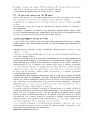 Deverão ser vacinadas nesta campanha TODAS as mulheres de 15 a 29 anos de idade mesmo aquelas 
que já tomaram a vacina anteriormente ou que referem já ter tido a doença. 
A vacina utilizada será a vacina dupla viral (contra o sarampo e a rubéola). 
Por quê vacinar as mulheres de 15 a 29 anos? 
Porque a maior proporção de casos está ocorrendo nesta faixa de idade, e as mulheres estão em idade 
fértil, caracterizando um risco de nascerem bebês com a Síndrome da Rubéola Congênita. 
É importante que se consiga vacinar mais de 95% das mulheres, pois desta forma reduz-se a circulação 
do vírus. 
As mulheres que já tiveram filhos ou que não pretendem tê-los, recebendo a vacina não transmitirão o 
vírus para gestantes. 
As mulheres já vacinadas ou que referem já ter tido a doença ao receberem a vacina contra a rubéola 
NÃO têm risco de apresentarem maiores efeitos colaterais, além disso estarão mais protegidas pois cerca 
de 5% das vacinadas anteriormente podem não ter desenvolvido anticorpos. 
A mulher grávida pode receber a vacina? 
A mulher grávida deverá receber a vacina somente após o parto, na própria maternidade ou em qualquer 
unidade de saúde. Esta vacina continuará disponível nas unidades de saúde, após a campanha para 
estas mulheres. 
A Rubéola pode se apresentar sob duas modalidades: a forma congênita ou pré-natal e a forma 
adquirida ou pós-natal. 
A Rubéola é uma enfermidade de distribuição universal que ocorre com maior freqüência na infância, com 
surtos epidêmicos cada 4-5 anos. 
A infecção por Rubéola na sua forma adquirida, em geral manifesta-se como uma enfermidade leve, sem 
grandes repercussões. No entanto, na forma congênita, principalmente quando acomete a gestante no 
primeiro trimestre, pode ocasionar graves malformações congênitas, o que constitui a síndrome da 
Rubéola congênita que não será detalhada neste momento. Apenas a título de lembrança as anomalias 
mais comumentes associadas a Rubéola congênita são as anomalias oftalmológicas (catarata, retinopatia 
e glaucoma congênito), cardíacas (persistência de canal arterial-PCA, estenose arterial pulmonar, defeito 
de septo atrial ou ventricular), auditivas (surdez sensorioneural), e neurológicas (microcefalia, 
meningoencefalite e retardo mental). 
A epidemia americana de Rubéola em 1964 deixou um saldo de 20.000 crianças afetadas por Rubéola 
congênita. Nos países que implantaram a vacinação, a incidência da enfermidade foi drasticamente 
reduzida. Nos EUA e em outros países com altas taxas de imunização, houve uma redução de cerca de 
99% e a maioria dos casos atualmente atinge adultos jovens não vacinados. Infelizmente, a notificação da 
Rubéola é precária e, na maioria os países, especialmente nos latino- americanos, não existe um sistema 
de vigilância efetivo para a Rubéola adquirida ou congênita. 
O homem é a única fonte de infecção. A transmissão da Rubéola pós-natal se dá mediante contato direto 
ou através da disseminação de gotículas de secreções nasofaríngeas. A maior incidência ocorre no fim do 
inverno e no início da primavera. De 25% a 50% das infecções não apresentam sinais e sintomas 
clássicos da doença. O período de incubação é de 2 a 3 semanas e o de maior contágio vai de poucos 
dias antes (cinco a seis no máximo) até depois do aparecimento do exantema. Em algumas crianças com 
Rubéola congênita, a eliminação do vírus por via nasofaríngea e pela urina pode se estender durante 
mais de um ano, podendo resultar em transmissão a pessoas suscetíveis. 
O vírus da Rubéola é constituído de RNA altamente sensível ao calor, a pH extremos e a um número 
variável de agentes químicos. Pertence a família dos togavírus, embora se assemelhe, no seu 
comportamento clínico e laboratorial, aos paramixovírus. 
Fonte: www.casadevacinasgsk.com.br 
 