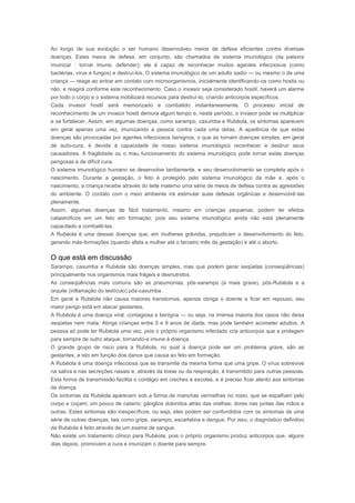 Rubéola 
Ao longo de sua evolução o ser humano desenvolveu meios de defesa eficientes contra diversas 
doenças. Estes meios de defesa, em conjunto, são chamados de sistema imunológico (da palavra 
imunizar : tornar imune, defender); ele é capaz de reconhecer muitos agentes infecciosos (como 
bactérias, vírus e fungos) e destruí-los. O sistema imunológico de um adulto sadio — ou mesmo o de uma 
criança — reage ao entrar em contato com microorganismos, inicialmente identificando-os como hostis ou 
não, e reagirá conforme este reconhecimento. Caso o invasor seja considerado hostil, haverá um alarme 
por todo o corpo e o sistema mobilizará recursos para destruí-lo, criando anticorpos específicos. 
Cada invasor hostil será memorizado e combatido instantaneamente. O processo inicial de 
reconhecimento de um invasor hostil demora algum tempo e, neste período, o invasor pode se multiplicar 
e se fortalecer. Assim, em algumas doenças, como sarampo, caxumba e Rubéola, os sintomas aparecem 
em geral apenas uma vez, imunizando a pessoa contra cada uma delas. A aparência de que estas 
doenças são provocadas por agentes infecciosos benignos, o que as tornam doenças simples, em geral 
de auto-cura, é devida à capacidade de nosso sistema imunológico reconhecer e destruir seus 
causadores. A fragilidade ou o mau funcionamento do sistema imunológico pode tornar estas doenças 
perigosas e de difícil cura. 
O sistema imunológico humano se desenvolve tardiamente, e seu desenvolvimento se completa após o 
nascimento. Durante a gestação, o feto é protegido pelo sistema imunológico da mãe e, após o 
nascimento, a criança recebe através do leite materno uma série de meios de defesa contra as agressões 
do ambiente. O contato com o meio ambiente irá estimular suas defesas orgânicas e desenvolvê-las 
plenamente. 
Assim, algumas doenças de fácil tratamento, mesmo em crianças pequenas, podem ter efeitos 
catastróficos em um feto em formação, pois seu sistema imunológico ainda não está plenamente 
capacitado a combatê-las. 
A Rubéola é uma dessas doenças que, em mulheres grávidas, prejudicam o desenvolvimento do feto, 
gerando más-formações (quando afeta a mulher até o terceiro mês da gestação) e até o aborto. 
O que está em discussão 
Sarampo, caxumba e Rubéola são doenças simples, mas que podem gerar seqüelas (conseqüências) 
principalmente nos organismos mais frágeis e desnutridos. 
As conseqüências mais comuns são as pneumonias, pós-sarampo (a mais grave), pós-Rubéola e a 
orquite (inflamação do testículo) pós-caxumba. 
Em geral a Rubéola não causa maiores transtornos, apenas obriga o doente a ficar em repouso; seu 
maior perigo está em atacar gestantes. 
A Rubéola é uma doença viral, contagiosa e benigna — ou seja, na imensa maioria dos casos não deixa 
seqüelas nem mata. Atinge crianças entre 5 e 9 anos de idade, mas pode também acometer adultos. A 
pessoa só pode ter Rubéola uma vez, pois o próprio organismo infectado cria anticorpos que a protegem 
para sempre de outro ataque, tornando-a imune à doença. 
O grande grupo de risco para a Rubéola, no qual a doença pode ser um problema grave, são as 
gestantes, e isto em função dos danos que causa ao feto em formação. 
A Rubéola é uma doença infecciosa que se transmite da mesma forma que uma gripe. O vírus sobrevive 
na saliva e nas secreções nasais e, através da tosse ou da respiração, é transmitido para outras pessoas. 
Esta forma de transmissão facilita o contágio em creches e escolas, e é preciso ficar atento aos sintomas 
da doença. 
Os sintomas da Rubéola aparecem sob a forma de manchas vermelhas no rosto, que se espalham pelo 
corpo e coçam; um pouco de catarro; gânglios doloridos atrás das orelhas; dores nas juntas das mãos e 
outras. Estes sintomas são inespecíficos, ou seja, eles podem ser confundidos com os sintomas de uma 
série de outras doenças, tais como gripe, sarampo, escarlatina e dengue. Por isso, o diagnóstico definitivo 
da Rubéola é feito através de um exame de sangue. 
Não existe um tratamento clínico para Rubéola, pois o próprio organismo produz anticorpos que, alguns 
dias depois, promovem a cura e imunizam o doente para sempre. 
 