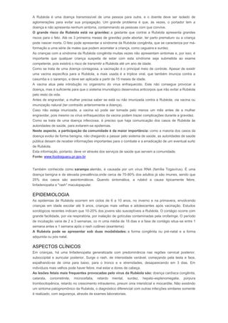 A Rubéola é uma doença transmissível de uma pessoa para outra, e o doente deve ser isolado de 
aglomerações para evitar sua propagação. Um grande problema é que, às vezes, o portador tem a 
doença e não apresenta nenhum sintoma, contaminando as pessoas com que convive. 
O grande risco da Rubéola está na gravidez: a gestante que contrai a Rubéola apresenta grandes 
riscos para o feto. Até os 3 primeiros meses de gravidez pode abortar, ter parto prematuro ou a criança 
pode nascer morta. O feto pode apresentar a síndrome da Rubéola congênita, que se caracteriza por má-formação 
e uma série de males que podem acometer a criança, como cegueira e surdez. 
As crianças com a síndrome da Rubéola congênita muitas vezes não apresentam sintomas e, por isso, é 
importante que qualquer criança suspeita de estar com esta síndrome seja submetida ao exame 
competente, pois existirá o risco de transmitir a Rubéola até um ano de idade. 
Como se trata de uma doença contagiosa, a vacinação é o principal meio de controle. Apesar de existir 
uma vacina específica para a Rubéola, a mais usada é a tríplice viral, que também imuniza contra a 
caxumba e o sarampo, e deve ser aplicada a partir de 15 meses de idade. 
A vacina atua pela introdução no organismo do vírus enfraquecido. Este não consegue provocar a 
doença, mas é suficiente para que o sistema imunológico desenvolva anticorpos que irão evitar a Rubéola 
pelo resto da vida. 
Antes de engravidar, a mulher precisa saber se está ou não imunizada contra a Rubéola, via vacina ou 
imunização natural (ter contraído anteriormente a doença). 
Caso não esteja imunizada, a vacina só pode ser tomada pelo menos um mês antes de a mulher 
engravidar, pois mesmo os vírus enfraquecidos da vacina podem trazer complicações durante a gravidez. 
Como se trata de uma doença infecciosa, é preciso que haja comunicação dos casos de Rubéola às 
autoridades de saúde, para evitarem-se epidemias. 
Neste aspecto, a participação da comunidade é da maior importância: como a maioria dos casos da 
doença evolui de forma benigna, não chegando a passar pelo sistema de saúde, as autoridades de saúde 
pública deixam de receber informações importantes para o combate e a erradicação de um eventual surto 
de Rubéola. 
Esta informação, portanto, deve vir através dos serviços de saúde que servem a comunidade. 
Fonte: www.fozdoiguacu.pr.gov.br 
Rubéola 
Também conhecida como sarampo alemão, é causada por um vírus RNA (família Togavírus). É uma 
doença benigna e de elevada prevalência,onde cerca de 70-80% dos adultos já são imunes, sendo que 
25% dos casos são assintomáticos. Quando sintomática, a rubéol a causa tipicamente febre, 
linfadenopatia e "rash" maculopapular. 
EPIDEMIOLOGIA 
As epidemias de Rubéola ocorrem em ciclos de 6 a 10 anos, no inverno e na primavera, envolvendo 
crianças em idade escolar até 9 anos, crianças mais velhas e adolescentes após vacinação. Estudos 
sorológicos recentes indicam que 10-20% dos jovens são susceptíveis a Rubéola. O contágio ocorre com 
grande facilidade, por via respiratória, por inalação de gotículas contaminadas pela orofaringe. O período 
de incubação varia de 2 a 3 semanas, co m uma média de 18 dias e a fase de contágio situa-se entre 1 
semana antes e 1 semana após o rash cutâneo (exantema). 
A Rubéola pode se apresentar sob duas modalidades: a forma congênita ou pré-natal e a forma 
adquirida ou pós natal. 
ASPECTOS CLÍNICOS 
Em crianças, há uma linfadenopatia generalizada com predominância nas regiões cervical posterior, 
suboccipital e auricular posterior. Surge o rash, de intensidade variável, começando pela testa e face, 
espalhando-se de cima para baixo, para o tronco e e xtremidades, desaparecendo em 3 dias. Em 
indivíduos mais velhos pode haver febre, mal estar e dores de cabeça. 
As lesões fetais mais frequentes provocadas pelo vírus da Rubéola são: doença cardíaca congênita, 
catarata, coriorretinite, microcefalia, retardo mental, surdez, hepato-esplenomegalia, púrpura 
trombocitopênica, retardo no crescimento intrauterino, pneum onia intersticial e miocardite. Não existindo 
um sintoma patognomônico da Rubéola, o diagnóstico diferencial com outras infecções similares somente 
é realizado, com segurança, através de exames laboratoriais. 
 