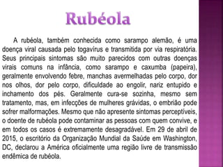 A rubéola, também conhecida como sarampo alemão, é uma
doença viral causada pelo togavírus e transmitida por via respiratória.
Seus principais sintomas são muito parecidos com outras doenças
virais comuns na infância, como sarampo e caxumba (papeira),
geralmente envolvendo febre, manchas avermelhadas pelo corpo, dor
nos olhos, dor pelo corpo, dificuldade ao engolir, nariz entupido e
inchamento dos pés. Geralmente cura-se sozinha, mesmo sem
tratamento, mas, em infecções de mulheres grávidas, o embrião pode
sofrer malformações. Mesmo que não apresente sintomas perceptíveis,
o doente de rubéola pode contaminar as pessoas com quem convive, e
em todos os casos é extremamente desagradável. Em 29 de abril de
2015, o escritório da Organização Mundial da Saúde em Washington,
DC, declarou a América oficialmente uma região livre de transmissão
endêmica de rubéola.
 