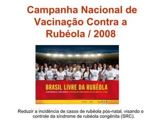 Campanha Nacional de Vacinação Contra a  Rubéola / 2008   Reduzir a incidência de casos de rubéola pós-natal, visando o controle da síndrome de rubéola congênita (SRC). 