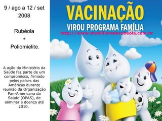 A ação do Ministério da Saúde faz parte de um compromisso, firmado pelos países das Américas durante reunião da Organização Pan-Americana da Saúde (OPAS), de eliminar a doença até 2010.  9 / ago a 12 / set  2008  Rubéola  +  Poliomielite. http://www.brasillivredarubeola.com.br 
