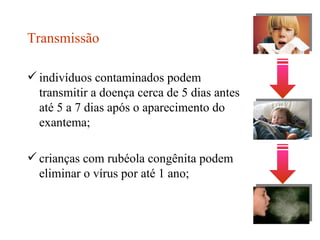 Transmissão indivíduos contaminados podem transmitir a doença cerca de 5 dias antes até 5 a 7 dias após o aparecimento do exantema; crianças com rubéola congênita podem eliminar o vírus por até 1 ano; 