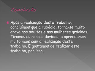    Após a realização deste trabalho,
    concluímos que a rubéola, torna-se muito
    grave nos adultos e nas mulheres grávidas.
    Tiramos as nossas duvidas, e aprendemos
    muito mais com a realização deste
    trabalho. E gostamos de realizar este
    trabalho, por isso.
 