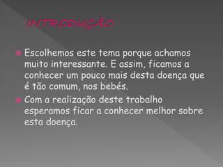  Escolhemos este tema porque achamos
  muito interessante. E assim, ficamos a
  conhecer um pouco mais desta doença que
  é tão comum, nos bebés.
 Com a realização deste trabalho
  esperamos ficar a conhecer melhor sobre
  esta doença.
 