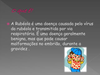    A Rubéola é uma doença causada pelo vírus
    da rubéola e transmitida por via
    respiratória. É uma doença geralmente
    benigna, mas que pode causar
    malformações no embrião, durante a
    gravidez .
 