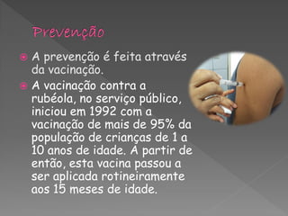  A prevenção é feita através
  da vacinação.
 A vacinação contra a
  rubéola, no serviço público,
  iniciou em 1992 com a
  vacinação de mais de 95% da
  população de crianças de 1 a
  10 anos de idade. A partir de
  então, esta vacina passou a
  ser aplicada rotineiramente
  aos 15 meses de idade.
 