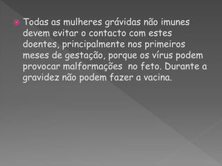    Todas as mulheres grávidas não imunes
    devem evitar o contacto com estes
    doentes, principalmente nos primeiros
    meses de gestação, porque os vírus podem
    provocar malformações no feto. Durante a
    gravidez não podem fazer a vacina.
 