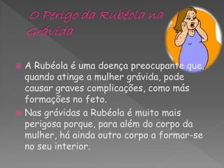  A Rubéola é uma doença preocupante que,
  quando atinge a mulher grávida, pode
  causar graves complicações, como más
  formações no feto.
 Nas grávidas a Rubéola é muito mais
  perigosa porque, para além do corpo da
  mulher, há ainda outro corpo a formar-se
  no seu interior.
 