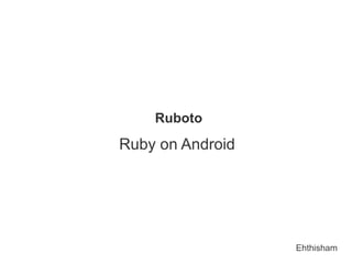 Ruboto
Ruby on Android




                  Ehthisham
 