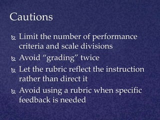 CautionsLimit the number of performance criteria and scale divisionsAvoid “grading” twiceLet the rubric reflect the instruction rather than direct itAvoid using a rubric when specific feedback is needed