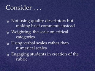 Consider . . . Not using quality descriptors but making brief comments insteadWeighting the scale on critical categoriesUsing verbal scales rather than numerical scalesEngaging students in creation of the rubric