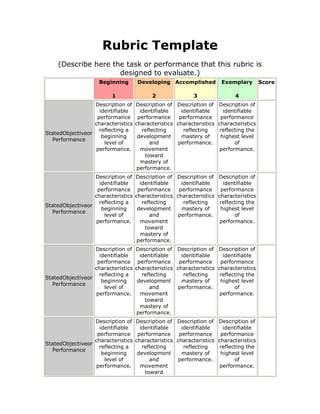 Rubric Template
    (Describe here the task or performance that this rubric is
                     designed to evaluate.)
                    Beginning       Developing Accomplished            Exemplary        Score

                         1                2               3                 4
                  Description of    Description of Description of     Description of
                    identifiable      identifiable    identifiable      identifiable
                   performance       performance     performance       performance
                  characteristics   characteristics characteristics   characteristics
                    reflecting a       reflecting      reflecting      reflecting the
StatedObjectiveor
                     beginning       development      mastery of       highest level
  Performance
                      level of            and       performance.             of
                  performance.        movement                        performance.
                                        toward
                                      mastery of
                                    performance.
                  Description of    Description of Description of     Description of
                    identifiable      identifiable    identifiable      identifiable
                   performance       performance     performance       performance
                  characteristics   characteristics characteristics   characteristics
                    reflecting a       reflecting      reflecting      reflecting the
StatedObjectiveor
                     beginning       development      mastery of       highest level
  Performance
                      level of            and       performance.             of
                  performance.        movement                        performance.
                                        toward
                                      mastery of
                                    performance.
                  Description of    Description of Description of     Description of
                    identifiable      identifiable    identifiable      identifiable
                   performance       performance     performance       performance
                  characteristics   characteristics characteristics   characteristics
                    reflecting a       reflecting      reflecting      reflecting the
StatedObjectiveor
                     beginning       development      mastery of       highest level
  Performance
                      level of            and       performance.             of
                  performance.        movement                        performance.
                                        toward
                                      mastery of
                                    performance.
                  Description of    Description of Description of     Description of
                    identifiable      identifiable    identifiable      identifiable
                   performance       performance     performance       performance
                  characteristics   characteristics characteristics   characteristics
StatedObjectiveor
                    reflecting a       reflecting      reflecting      reflecting the
  Performance
                     beginning       development      mastery of       highest level
                      level of            and       performance.             of
                  performance.        movement                        performance.
                                        toward
 