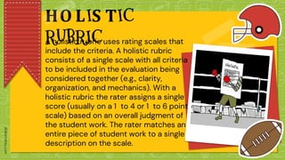 HO LIS TIC
RUBRIC
A holistic rubric uses rating scales that
include the criteria. A holistic rubric
consists of a single scale with all criteria
to be included in the evaluation being
considered together (e.g., clarity,
organization, and mechanics). With a
holistic rubric the rater assigns a single
score (usually on a 1 to 4 or 1 to 6 point
scale) based on an overall judgment of
the student work. The rater matches an
entire piece of student work to a single
description on the scale.
 