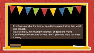  Emphasis on what the learner can demonstrate (rather than what
she cannot)
 Saves time by minimizing the number of decisions made
 Can be used consistently across raters, provided there has been
training
 