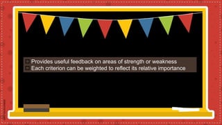  Provides useful feedback on areas of strength or weakness
 Each criterion can be weighted to reflect its relative importance
 