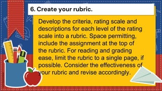 6. Create your rubric.
Develop the criteria, rating scale and
descriptions for each level of the rating
scale into a rubric. Space permitting,
include the assignment at the top of
the rubric. For reading and grading
ease, limit the rubric to a single page, if
possible. Consider the effectiveness of
your rubric and revise accordingly.
 