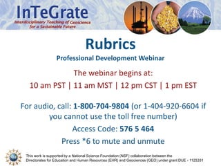 This work is supported by a National Science Foundation (NSF) collaboration between the
Directorates for Education and Human Resources (EHR) and Geociences (GEO) under grant DUE - 1125331
Rubrics
Professional Development Webinar
The webinar begins at:
10 am PST | 11 am MST | 12 pm CST | 1 pm EST
For audio, call: 1-800-704-9804 (or 1-404-920-6604 if
you cannot use the toll free number)
Access Code: 576 5 464
Press *6 to mute and unmute
 