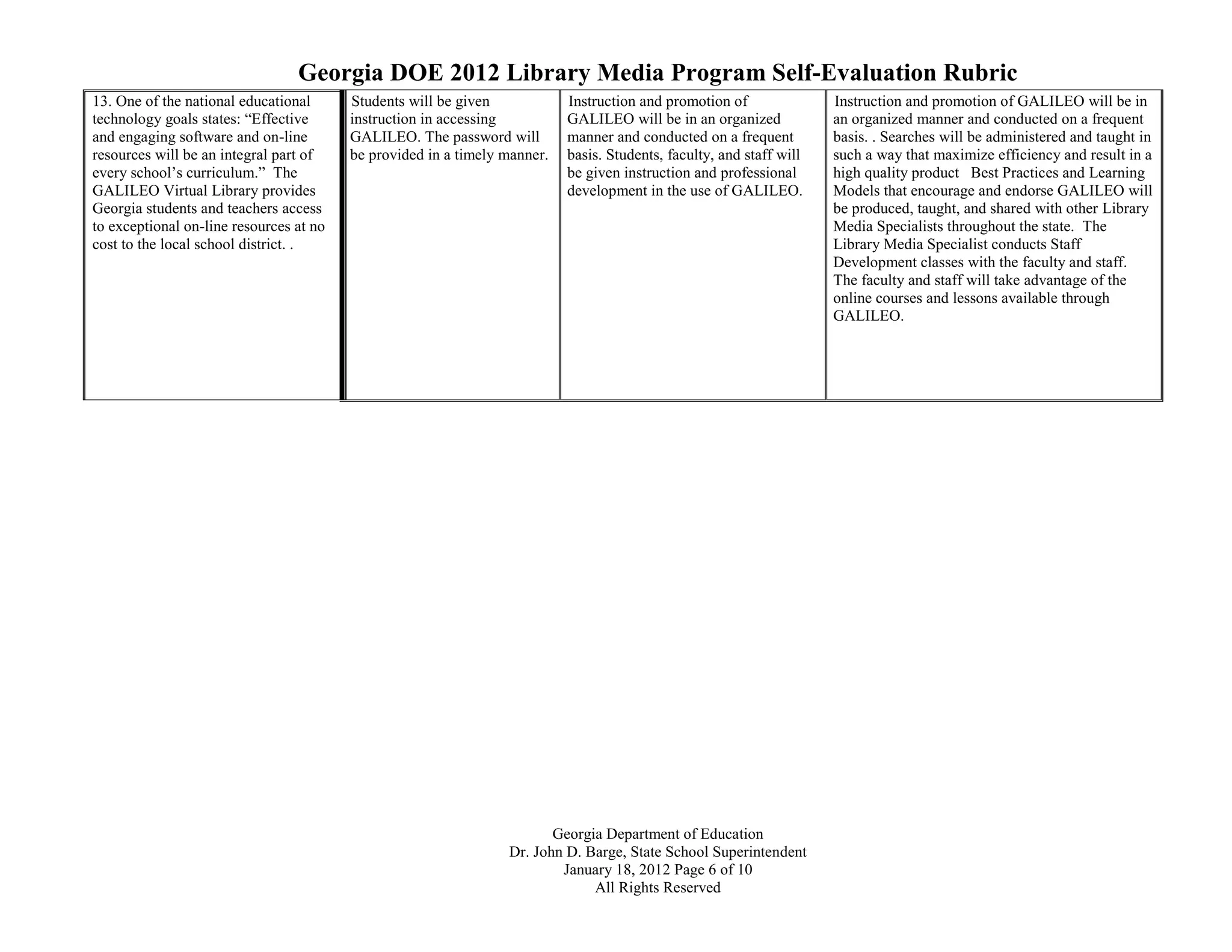 Georgia DOE 2012 Library Media Program Self-Evaluation Rubric
13. One of the national educational      Students will be given            Instruction and promotion of               Instruction and promotion of GALILEO will be in
technology goals states: “Effective      instruction in accessing          GALILEO will be in an organized            an organized manner and conducted on a frequent
and engaging software and on-line        GALILEO. The password will        manner and conducted on a frequent         basis. . Searches will be administered and taught in
resources will be an integral part of    be provided in a timely manner.   basis. Students, faculty, and staff will   such a way that maximize efficiency and result in a
every school’s curriculum.” The                                            be given instruction and professional      high quality product Best Practices and Learning
GALILEO Virtual Library provides                                           development in the use of GALILEO.         Models that encourage and endorse GALILEO will
Georgia students and teachers access                                                                                  be produced, taught, and shared with other Library
to exceptional on-line resources at no                                                                                Media Specialists throughout the state. The
cost to the local school district. .                                                                                  Library Media Specialist conducts Staff
                                                                                                                      Development classes with the faculty and staff.
                                                                                                                      The faculty and staff will take advantage of the
                                                                                                                      online courses and lessons available through
                                                                                                                      GALILEO.




                                                                        Georgia Department of Education
                                                                 Dr. John D. Barge, State School Superintendent
                                                                         January 18, 2012 Page 6 of 10
                                                                              All Rights Reserved
 