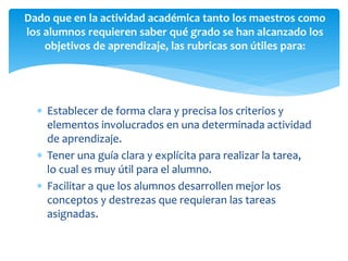  Establecer de forma clara y precisa los criterios y
elementos involucrados en una determinada actividad
de aprendizaje.
 Tener una guía clara y explícita para realizar la tarea,
lo cual es muy útil para el alumno.
 Facilitar a que los alumnos desarrollen mejor los
conceptos y destrezas que requieran las tareas
asignadas.
Dado que en la actividad académica tanto los maestros como
los alumnos requieren saber qué grado se han alcanzado los
objetivos de aprendizaje, las rubricas son útiles para:
 