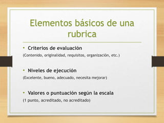 Elementos básicos de una 
rubrica 
• Criterios de evaluación 
(Contenido, originalidad, requisitos, organización, etc.) 
• Niveles de ejecución 
(Excelente, bueno, adecuado, necesita mejorar) 
• Valores o puntuación según la escala 
(1 punto, acreditado, no acreditado) 
 