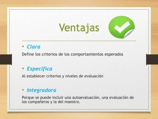 Ventajas 
• Clara 
Define los criterios de los comportamientos esperados 
• Especifica 
Al establecer criterios y niveles de evaluación 
• Integradora 
Porque se puede incluir una autoevaluación, una evaluación de 
los compañeros y la del maestro. 
 