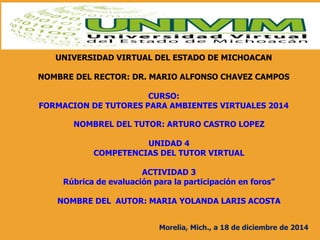 UNIVERSIDAD VIRTUAL DEL ESTADO DE MICHOACAN
NOMBRE DEL RECTOR: DR. MARIO ALFONSO CHAVEZ CAMPOS
CURSO:
FORMACION DE TUTORES PARA AMBIENTES VIRTUALES 2014
NOMBREL DEL TUTOR: ARTURO CASTRO LOPEZ
UNIDAD 4
COMPETENCIAS DEL TUTOR VIRTUAL
ACTIVIDAD 3
Rúbrica de evaluación para la participación en foros”
NOMBRE DEL AUTOR: MARIA YOLANDA LARIS ACOSTA
Morelia, Mich., a 18 de diciembre de 2014.
 