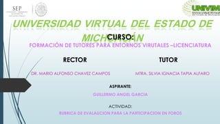 UNIVERSIDAD VIRTUAL DEL ESTADO DE
MICHOACÁNCURSO:
FORMACIÓN DE TUTORES PARA ENTORNOS VIRUTALES –LICENCIATURA
RECTOR TUTOR
DR. MARIO ALFONSO CHAVEZ CAMPOS MTRA. SILVIA IGNACIA TAPIA ALFARO
ASPIRANTE:
GUILLERMO ANGEL GARCIA
ACTIVIDAD:
RUBRICA DE EVALAUCION PARA LA PARTICIPACION EN FOROS
 