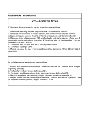 NIVEL 4. DESEMPEÑO ÓPTIMO
Evidencia un documento escrito con las siguientes características:
1. Interlineado sencillo y después de punto aparte a dos interlíneas sencillas.
2.Redacción del documento en tercera persona, con numeración de folios en números
arábigos, en la parte superior derecha, en forma consecutiva a partir de la introducción.
3. Márgenes de los folios presentan 2,54 cm (1 pulgada) en la parte superior, inferior y de 3
cm para las márgenes izquierda y derecha. 4.Tamaño de letra y la fuente Arial de 11 puntos
para el texto de estilo “Párrafo”
5. Tamaño de letra y fuente Arial de 20 puntos para los títulos.
6. Tamaño de hojas tipo Carta.
7. Manejo adecuado de citas y referencias bibliográficas con norma APA o IEEE en todo el
documento.
La portada presenta las siguientes características:
1. Escudo de la institución con el nombre Universidad Nacional de Colombia en el margen
superior y centrado.
2. Título del proyecto en tamaño de letra Arial 24.
3. Nombres y apellidos completos de los autores en tamaño de letra Arial 16.
4. Nombres y apellidos completos del profesor – tutor en tamaño de letra Arial 16.
5. Margen inferior centrado: Universidad Nacional de Colombia, Facultad de Ingeniería, Taller
de Proyectos Interdisciplinarios, Bogotá, Colombia, 2016.
MPEÑOS POR RÚBRICAS INFORME FINAL
 