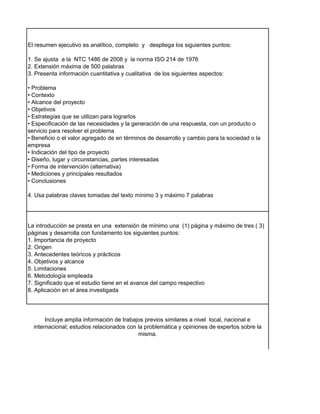 El resumen ejecutivo es analítico, completo y despliega los siguientes puntos:
1. Se ajusta a la NTC 1486 de 2008 y la norma ISO 214 de 1976
2. Extensión máxima de 500 palabras
3. Presenta información cuantitativa y cualitativa de los siguientes aspectos:
• Problema
• Contexto
• Alcance del proyecto
• Objetivos
• Estrategias que se utilizan para lograrlos
• Especificación de las necesidades y la generación de una respuesta, con un producto o
servicio para resolver el problema
• Beneficio o el valor agregado de en términos de desarrollo y cambio para la sociedad o la
empresa
• Indicación del tipo de proyecto
• Diseño, lugar y circunstancias, partes interesadas
• Forma de intervención (alternativa)
• Mediciones y principales resultados
• Conclusiones
4. Usa palabras claves tomadas del texto mínimo 3 y máximo 7 palabras
La introducción se presta en una extensión de mínimo una (1) página y máximo de tres ( 3)
páginas y desarrolla con fundamento los siguientes puntos:
1. Importancia de proyecto
2. Origen
3. Antecedentes teóricos y prácticos
4. Objetivos y alcance
5. Limitaciones
6. Metodología empleada
7. Significado que el estudio tiene en el avance del campo respectivo
8. Aplicación en el área investigada
Incluye amplia información de trabajos previos similares a nivel local, nacional e
internacional; estudios relacionados con la problemática y opiniones de expertos sobre la
misma.
 