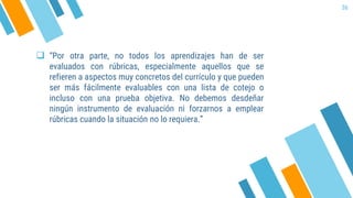  “Por otra parte, no todos los aprendizajes han de ser
evaluados con rúbricas, especialmente aquellos que se
refieren a aspectos muy concretos del currículo y que pueden
ser más fácilmente evaluables con una lista de cotejo o
incluso con una prueba objetiva. No debemos desdeñar
ningún instrumento de evaluación ni forzarnos a emplear
rúbricas cuando la situación no lo requiera.”
36
 