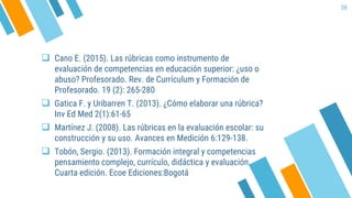  Cano E. (2015). Las rúbricas como instrumento de
evaluación de competencias en educación superior: ¿uso o
abuso? Profesorado. Rev. de Currículum y Formación de
Profesorado. 19 (2): 265-280
 Gatica F. y Uribarren T. (2013). ¿Cómo elaborar una rúbrica?
Inv Ed Med 2(1):61-65
 Martínez J. (2008). Las rúbricas en la evaluación escolar: su
construcción y su uso. Avances en Medición 6:129-138.
 Tobón, Sergio. (2013). Formación integral y competencias
pensamiento complejo, currículo, didáctica y evaluación.
Cuarta edición. Ecoe Ediciones:Bogotá
38
 
