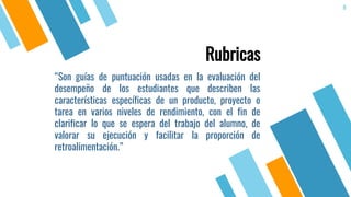 “Son guías de puntuación usadas en la evaluación del
desempeño de los estudiantes que describen las
características específicas de un producto, proyecto o
tarea en varios niveles de rendimiento, con el fin de
clarificar lo que se espera del trabajo del alumno, de
valorar su ejecución y facilitar la proporción de
retroalimentación.”
8
Rubricas
 