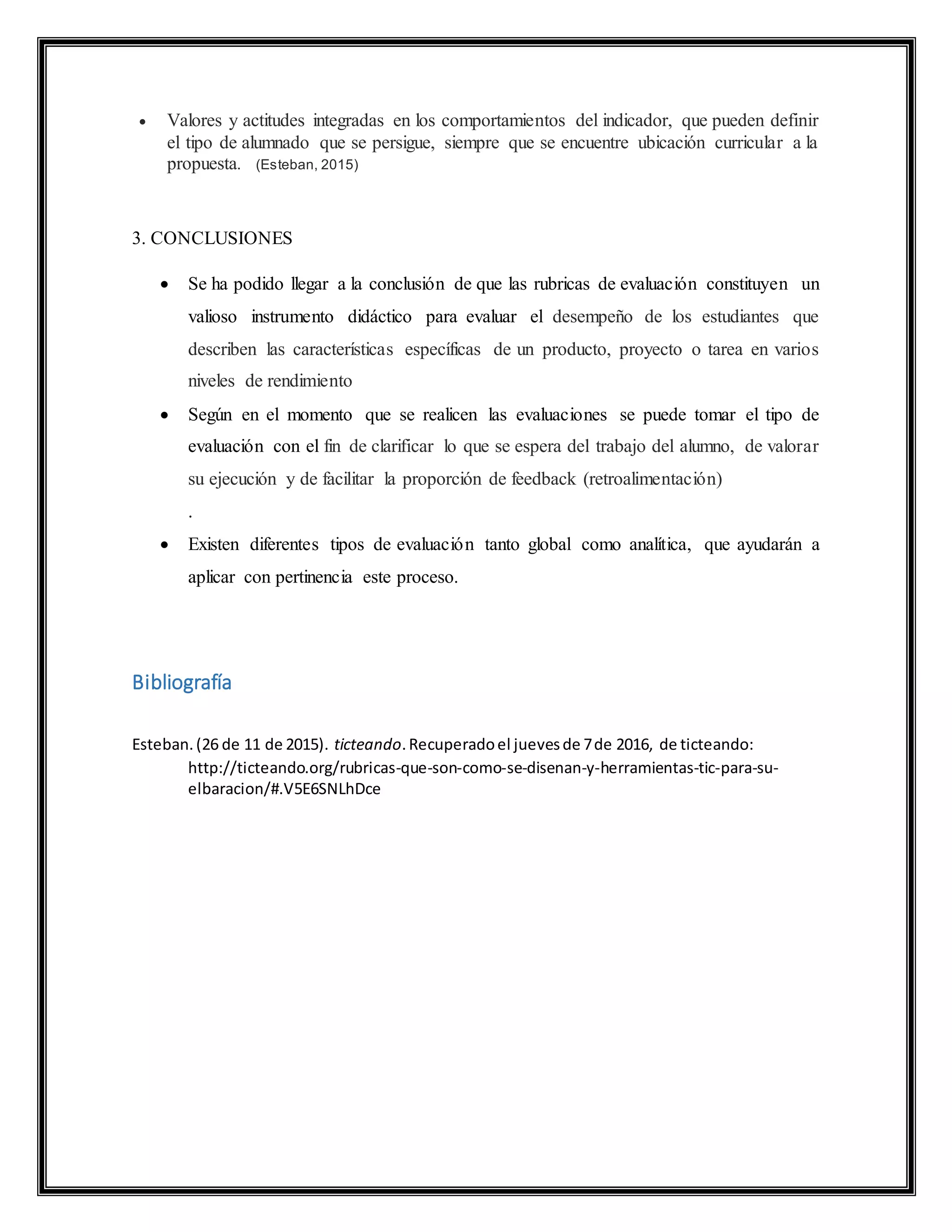  Valores y actitudes integradas en los comportamientos del indicador, que pueden definir
el tipo de alumnado que se persigue, siempre que se encuentre ubicación curricular a la
propuesta. (Esteban, 2015)
3. CONCLUSIONES
 Se ha podido llegar a la conclusión de que las rubricas de evaluación constituyen un
valioso instrumento didáctico para evaluar el desempeño de los estudiantes que
describen las características específicas de un producto, proyecto o tarea en varios
niveles de rendimiento
 Según en el momento que se realicen las evaluaciones se puede tomar el tipo de
evaluación con el fin de clarificar lo que se espera del trabajo del alumno, de valorar
su ejecución y de facilitar la proporción de feedback (retroalimentación)
.
 Existen diferentes tipos de evaluación tanto global como analítica, que ayudarán a
aplicar con pertinencia este proceso.
Bibliografía
Esteban.(26 de 11 de 2015). ticteando.Recuperadoel juevesde 7de 2016, de ticteando:
http://ticteando.org/rubricas-que-son-como-se-disenan-y-herramientas-tic-para-su-
elbaracion/#.V5E6SNLhDce
 