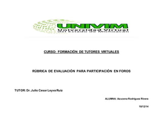 CURSO: FORMACIÓN DE TUTORES VIRTUALES
RÚBRICA DE EVALUACIÓN PARA PARTICIPACIÓN EN FOROS
TUTOR: Dr.Julio Cesar Leyva Ruiz
ALUMNA: Azucena Rodríguez Rivera
18/12/14
 