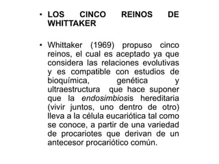 • LOS CINCO REINOS DE 
WHITTAKER 
• Whittaker (1969) propuso cinco 
reinos, el cual es aceptado ya que 
considera las relaciones evolutivas 
y es compatible con estudios de 
bioquímica, genética y 
ultraestructura que hace suponer 
que la endosimbiosis hereditaria 
(vivir juntos, uno dentro de otro) 
lleva a la célula eucariótica tal como 
se conoce, a partir de una variedad 
de procariotes que derivan de un 
antecesor procariótico común. 
 