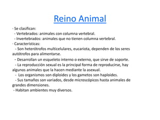 Reino Animal 
· Se clasifican: 
- Vertebrados: animales con columna vertebral. 
- Invertebrados: animales que no tienen columna vertebral. 
· Características: 
- Son heterótrofos multicelulares, eucariota, dependen de los seres 
autótrofos para alimentarse. 
- Desarrollan un esqueleto interno o externo, que sirve de soporte. 
- La reproducción sexual es la principal forma de reproducirse, hay 
algunos animales que la hacen mediante la asexual. 
- Los organismos son diploides y los gametos son haploides. 
- Sus tamaños son variados, desde microscópicos hasta animales de 
grandes dimensiones. 
- Habitan ambientes muy diversos. 
 