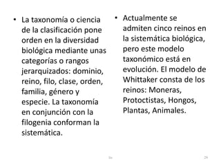• La taxonomía o ciencia 
de la clasificación pone 
orden en la diversidad 
biológica mediante unas 
categorías o rangos 
jerarquizados: dominio, 
reino, filo, clase, orden, 
familia, género y 
especie. La taxonomía 
en conjunción con la 
filogenia conforman la 
sistemática. 
• Actualmente se 
admiten cinco reinos en 
la sistemática biológica, 
pero este modelo 
taxonómico está en 
evolución. El modelo de 
Whittaker consta de los 
reinos: Moneras, 
Protoctistas, Hongos, 
Plantas, Animales. 
lis 29 
 